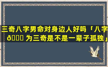 三奇八字男命对身边人好吗「八字 🐎 为三奇是不是一辈子孤独」